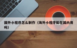 本溪国外小程序怎么制作（海外小程序能在国内用吗）