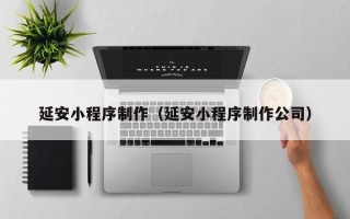 本溪延安小程序制作（延安小程序制作公司）