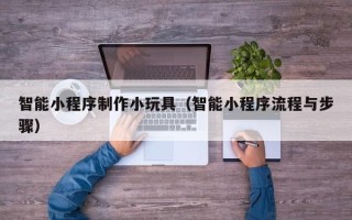 本溪智能小程序制作小玩具（智能小程序流程与步骤）
