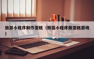 本溪旅游小程序制作蛋糕（微信小程序做蛋糕游戏）